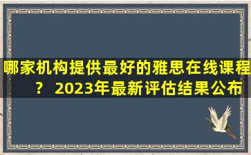 哪家机构提供最好的雅思在线课程？ 2023年最新评估结果公布